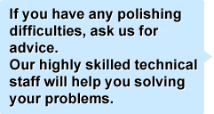 If you have any polishing difficulties, ask us for advice.
Our highly skilled technical staff will help you solving your problems. 